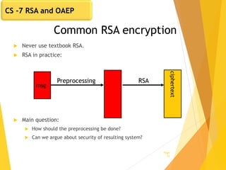 Common RSA encryption
 Never use textbook RSA.
 RSA in practice:
 Main question:
 How should the preprocessing be done?
 Can we argue about security of resulting system?
Page
16
msg
Preprocessing
ciphertext
RSA
CS -7 RSA and OAEP
 