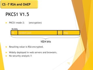PKCS1 V1.5
 PKCS1 mode 2: (encryption)
 Resulting value is RSA encrypted.
 Widely deployed in web servers and browsers.
 No security analysis !!
Page
17
02 random pad FF msg
1024 bits
16 bits
CS -7 RSA and OAEP
 