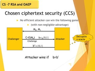 Chosen ciphertext security (CCS)
 No efficient attacker can win the following game:
 (with non-negligible advantage)
Page
19
AttackerChallenger
M0, M1
b’{0,1}
Attacker wins if b=b’
C=E(Mb) bR{0,1}
Challenge
Decryptio
n oracle
C
CS -7 RSA and OAEP
 