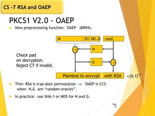 PKCS1 V2.0 - OAEP
 New preprocessing function: OAEP (BR94).
 Thm: RSA is trap-door permutation  OAEP is CCS
when H,G are “random oracles”.
 In practice: use SHA-1 or MD5 for H and G.
Page
20
H+
G +
Plaintext to encrypt with RSA
rand.M 01 00..0
Check pad
on decryption.
Reject CT if invalid.
{0,1}n-1
CS -7 RSA and OAEP
 