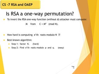 Is RSA a one-way permutation?
 To invert the RSA one-way function (without d) attacker must compute:
M from C = Me
(mod N).
 How hard is computing e’th roots modulo N ??
 Best known algorithm:
 Step 1: factor N. (hard)
 Step 2: Find e’th roots modulo p and q. (easy)
Page
23
CS -7 RSA and OAEP
 