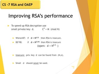 Improving RSA’s performance
 To speed up RSA decryption use
small private key d. C
d
= M (mod N)
 Wiener87: if d < N0.25 then RSA is insecure.
 BD’98: if d < N0.292 then RSA is insecure
(open: d < N0.5
)
 Insecure: priv. key d can be found from (N,e).
 Small d should never be used.
Page
25
CS -7 RSA and OAEP
 