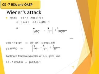 Wiener’s attack
 Recall: ed = 1 (mod (N) )
  kZ : ed = k(N) + 1

(N) = N-p-q+1  |N- (N)|  p+q  3N
d  N0.25/3 
Continued fraction expansion of e/N gives k/d.
ed = 1 (mod k)  gcd(d,k)=1
Page
26
e
(N)
k
d
- 
1
d(N)
e
N
k
d
- 
1
2d2
CS -7 RSA and OAEP
 