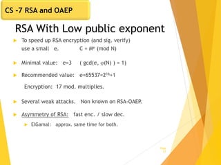 RSA With Low public exponent
 To speed up RSA encryption (and sig. verify)
use a small e. C = Me (mod N)
 Minimal value: e=3 ( gcd(e, (N) ) = 1)
 Recommended value: e=65537=216+1
Encryption: 17 mod. multiplies.
 Several weak attacks. Non known on RSA-OAEP.
 Asymmetry of RSA: fast enc. / slow dec.
 ElGamal: approx. same time for both.
Page
27
CS -7 RSA and OAEP
 