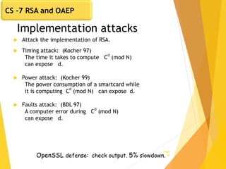 Implementation attacks
 Attack the implementation of RSA.
 Timing attack: (Kocher 97)
The time it takes to compute C
d
(mod N)
can expose d.
 Power attack: (Kocher 99)
The power consumption of a smartcard while
it is computing C
d
(mod N) can expose d.
 Faults attack: (BDL 97)
A computer error during Cd
(mod N)
can expose d.
Page
28OpenSSL defense: check output. 5% slowdown.
CS -7 RSA and OAEP
 