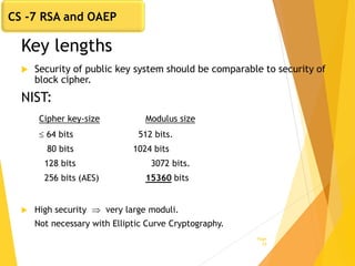 Key lengths
 Security of public key system should be comparable to security of
block cipher.
NIST:
Cipher key-size Modulus size
 64 bits 512 bits.
80 bits 1024 bits
128 bits 3072 bits.
256 bits (AES) 15360 bits
 High security  very large moduli.
Not necessary with Elliptic Curve Cryptography.
Page
29
CS -7 RSA and OAEP
 