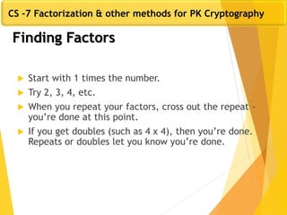 Finding Factors
 Start with 1 times the number.
 Try 2, 3, 4, etc.
 When you repeat your factors, cross out the repeat -
you’re done at this point.
 If you get doubles (such as 4 x 4), then you’re done.
Repeats or doubles let you know you’re done.
CS -7 Factorization & other methods for PK Cryptography
 