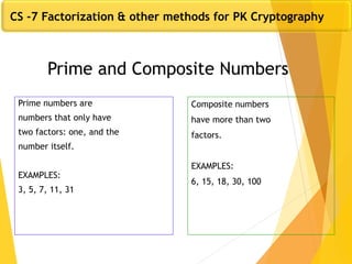Prime and Composite Numbers
Prime numbers are
numbers that only have
two factors: one, and the
number itself.
EXAMPLES:
3, 5, 7, 11, 31
Composite numbers
have more than two
factors.
EXAMPLES:
6, 15, 18, 30, 100
CS -7 Factorization & other methods for PK Cryptography
 
