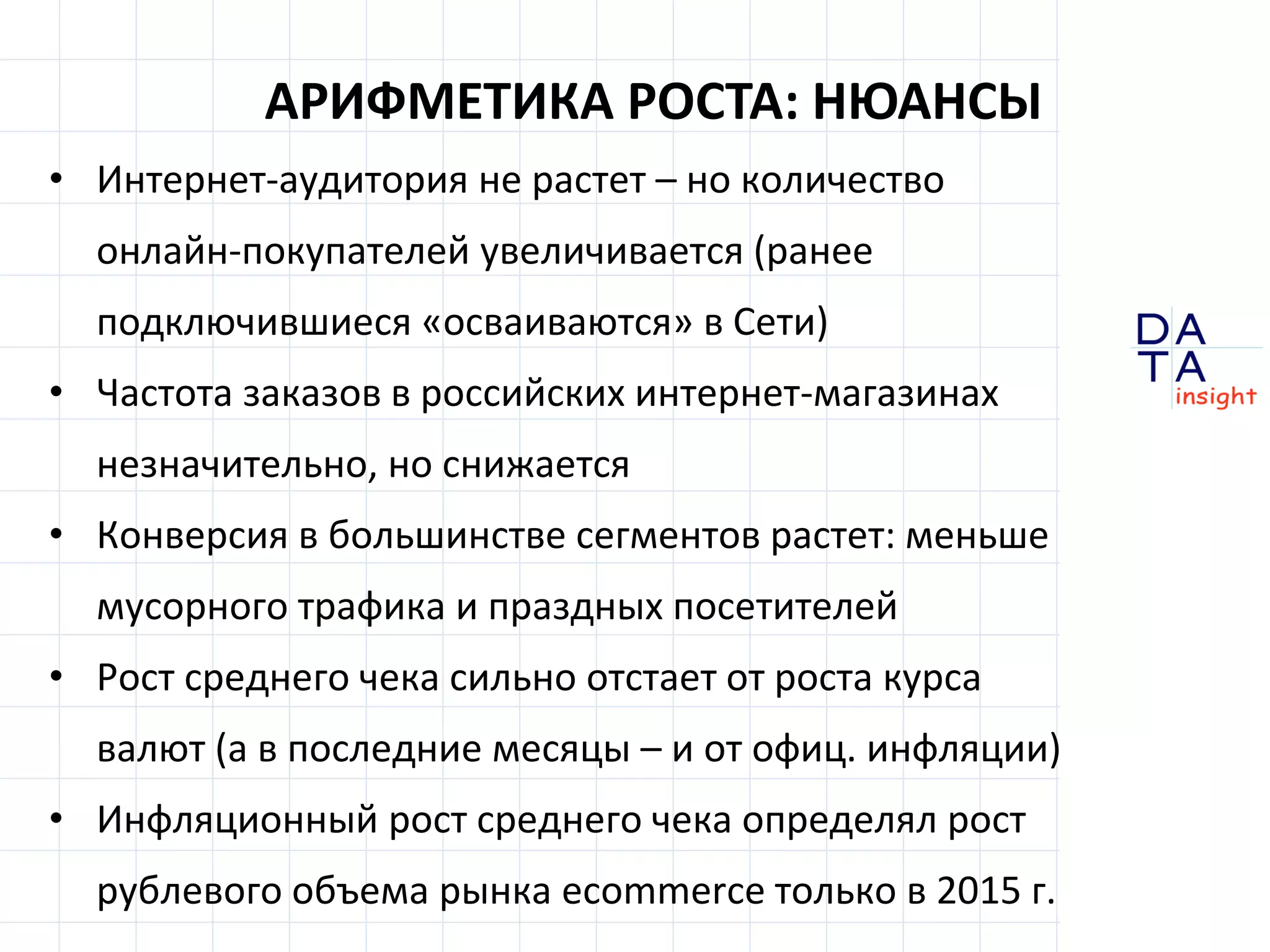 D
insight
AT
A
• Интернет-аудитория не растет – но количество
онлайн-покупателей увеличивается (ранее
подключившиеся «осваиваются» в Сети)
• Частота заказов в российских интернет-магазинах
незначительно, но снижается
• Конверсия в большинстве сегментов растет: меньше
мусорного трафика и праздных посетителей
• Рост среднего чека сильно отстает от роста курса
валют (а в последние месяцы – и от офиц. инфляции)
• Инфляционный рост среднего чека определял рост
рублевого объема рынка ecommerce только в 2015 г.
АРИФМЕТИКА РОСТА: НЮАНСЫ
 