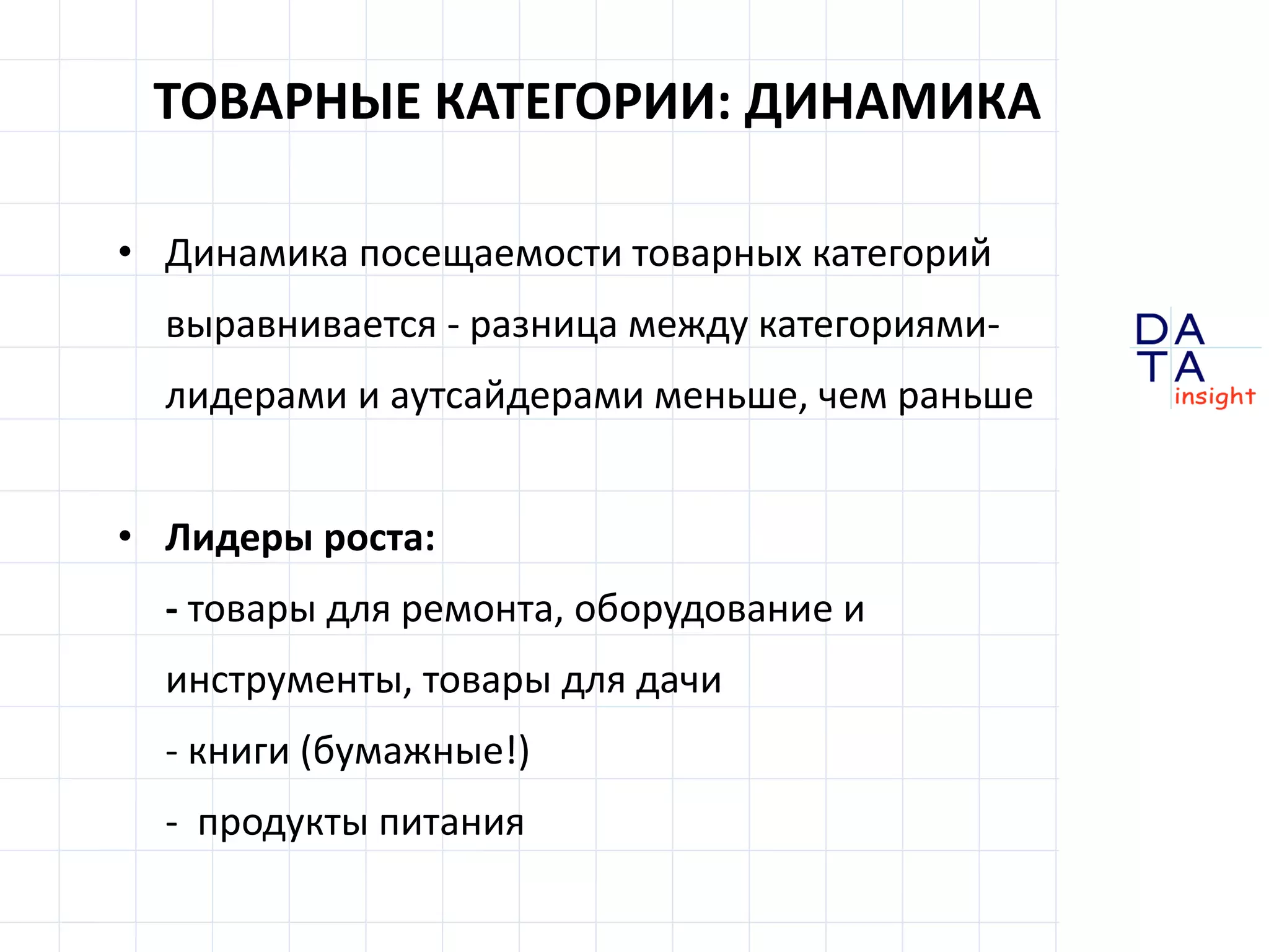 D
insight
AT
A
ТОВАРНЫЕ КАТЕГОРИИ: ДИНАМИКА
• Динамика посещаемости товарных категорий
выравнивается - разница между категориями-
лидерами и аутсайдерами меньше, чем раньше
• Лидеры роста:
- товары для ремонта, оборудование и
инструменты, товары для дачи
- книги (бумажные!)
- продукты питания
 