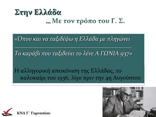 Στην ΕλλάδαΣτην Ελλάδα
…… Με τον τρόπο του Γ. Σ.
«Όπου και να ταξιδέψω η Ελλάδα με πληγώνει«Όπου και να ταξιδέψω η Ελλάδα με πληγώνει
………………………………………………………………………………………………………………………………………….…..….
Το καράβι που ταξιδεύει το λένε Α ΓΩΝΙΑ 937»Το καράβι που ταξιδεύει το λένε Α ΓΩΝΙΑ 937»
ΚΝΛ Γ΄ Γυμνασίου
Η αλληγορική απεικόνιση της Ελλάδας, το
καλοκαίρι του 1936, λίγο πριν την 4η Αυγούστου
 