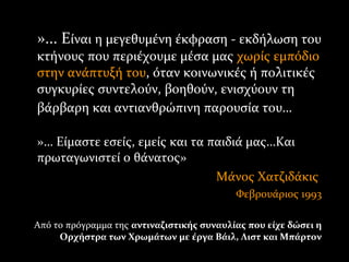»... Είναι η μεγεθυμένη έκφραση - εκδήλωση τουίναι η μεγεθυμένη έκφραση - εκδήλωση του
κτήνους που περιέχουμε μέσα μαςκτήνους που περιέχουμε μέσα μας χωρίς εμπόδιοχωρίς εμπόδιο
στην ανάπτυξή τουστην ανάπτυξή του, όταν κοινωνικές ή πολιτικές, όταν κοινωνικές ή πολιτικές
συγκυρίες συντελούν, βοηθούν, ενισχύουν τησυγκυρίες συντελούν, βοηθούν, ενισχύουν τη
βάρβαρη και αντιανθρώπινη παρουσία του…βάρβαρη και αντιανθρώπινη παρουσία του…
»»…… Είμαστε εσείς, εμείς και τα παιδιά μας…ΚαιΕίμαστε εσείς, εμείς και τα παιδιά μας…Και
πρωταγωνιστεί ο θάνατος»πρωταγωνιστεί ο θάνατος»
Μάνος ΧατζιδάκιςΜάνος Χατζιδάκις
Φεβρουάριος 1993Φεβρουάριος 1993
Από το πρόγραμμα της αντιναζιστικής συναυλίας που είχε δώσει η
Ορχήστρα των Χρωμάτων με έργα Βάιλ, Λιστ και Μπάρτον
 
