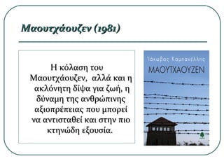 Μαουτχάουζεν (1981)Μαουτχάουζεν (1981)
HH κόλαση τουκόλαση του
Μαουτχάουζεν, αλλά και ηΜαουτχάουζεν, αλλά και η
ακλόνητη δίψα για ζωή, ηακλόνητη δίψα για ζωή, η
δύναμη της ανθρώπινηςδύναμη της ανθρώπινης
αξιοπρέπειας που μπορείαξιοπρέπειας που μπορεί
να αντισταθεί και στην πιονα αντισταθεί και στην πιο
κτηνώδη εξουσία.κτηνώδη εξουσία.
 