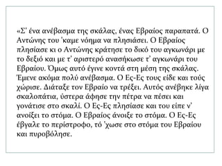 «Σ’ ένα ανέβασμα της σκάλας, ένας Εβραίος παραπατά. Ο
Αντώνης του ’καμε νόημα να πλησιάσει. Ο Εβραίος
πλησίασε κι ο Αντώνης κράτησε το δικό του αγκωνάρι με
το δεξιό και με τ’ αριστερό ανασήκωσε τ’ αγκωνάρι του
Εβραίου. Όμως αυτό έγινε κοντά στη μέση της σκάλας.
Έμενε ακόμα πολύ ανέβασμα. Ο Ες-Ες τους είδε και τούς
χώρισε. Διάταξε τον Εβραίο να τρέξει. Αυτός ανέβηκε λίγα
σκαλοπάτια, ύστερα άφησε την πέτρα να πέσει και
γονάτισε στο σκαλί. Ο Ες-Ες πλησίασε και του είπε ν’
ανοίξει το στόμα. Ο Εβραίος άνοιξε το στόμα. Ο Ες-Ες
έβγαλε το περίστροφο, τό ’χωσε στο στόμα του Εβραίου
και πυροβόλησε.
 