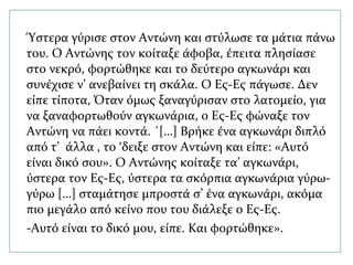 Ύστερα γύρισε στον Αντώνη και στύλωσε τα μάτια πάνω
του. Ο Αντώνης τον κοίταξε άφοβα, έπειτα πλησίασε
στο νεκρό, φορτώθηκε και το δεύτερο αγκωνάρι και
συνέχισε ν’ ανεβαίνει τη σκάλα. Ο Ες-Ες πάγωσε. Δεν
είπε τίποτα, Όταν όμως ξαναγύρισαν στο λατομείο, για
να ξαναφορτωθούν αγκωνάρια, ο Ες-Ες φώναξε τον
Αντώνη να πάει κοντά. ΄[…] Βρήκε ένα αγκωνάρι διπλό
από τ’ άλλα , το ‘δειξε στον Αντώνη και είπε: «Αυτό
είναι δικό σου». Ο Αντώνης κοίταξε τα’ αγκωνάρι,
ύστερα τον Ες-Ες, ύστερα τα σκόρπια αγκωνάρια γύρω-
γύρω […] σταμάτησε μπροστά σ’ ένα αγκωνάρι, ακόμα
πιο μεγάλο από κείνο που του διάλεξε ο Ες-Ες.
-Αυτό είναι το δικό μου, είπε. Και φορτώθηκε».
 
