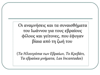 Οι αναμνήσεις και τα συναισθήματα
του Ιωάννου για τους εβραίους
φίλους και γείτονες, που έφυγαν
βίαια από τη ζωή του
(Τα Ηλιοτρόπια των Εβραίων, Το Κρεβάτι,
Τα εβραίικα μνήματα, Las Incantadas)
 
