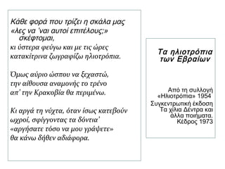 Κάθε φορά που τρίζει η σκάλα μας
«λες να ’ναι αυτοί επιτέλους;»
σκέφτομαι,
κι ύστερα φεύγω και με τις ώρες
κατακίτρινα ζωγραφίζω ηλιοτρόπια.
Όμως αύριο ώσπου να ξεχαστώ,
την αίθουσα αναμονής το τρένο
απ’ την Κρακοβία θα περιμένω.
Κι αργά τη νύχτα, όταν ίσως κατεβούν
ωχροί, σφίγγοντας τα δόντια’
«αργήσατε τόσο να μου γράψετε»
θα κάνω δήθεν αδιάφορα.
Τα ηλιοτρόπια
των Εβραίων
Από τη συλλογή
«Ηλιοτρόπια» 1954
Συγκεντρωτική έκδοση
Τα χίλια Δέντρα και
άλλα ποιήματα.
Κέδρος 1973
 