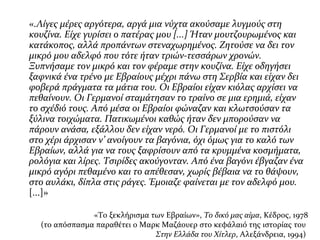 «.Λίγες μέρες αργότερα, αργά μια νύχτα ακούσαμε λυγμούς στη
κουζίνα. Είχε γυρίσει ο πατέρας μου [...] Ήταν μουτζουρωμένος και
κατάκοπος, αλλά προπάντων στεναχωρημένος. Ζητούσε να δει τον
μικρό μου αδελφό που τότε ήταν τριών-τεσσάρων χρονών.
Ξυπνήσαμε τον μικρό και τον φέραμε στην κουζίνα. Είχε οδηγήσει
ξαφνικά ένα τρένο με Εβραίους μέχρι πάνω στη Σερβία και είχαν δει
φοβερά πράγματα τα μάτια του. Οι Εβραίοι είχαν κιόλας αρχίσει να
πεθαίνουν. Οι Γερμανοί σταμάτησαν το τραίνο σε μια ερημιά, είχαν
το σχέδιό τους. Από μέσα οι Εβραίοι φώναζαν και κλωτσούσαν τα
ξύλινα τοιχώματα. Πατικωμένοι καθώς ήταν δεν μπορούσαν να
πάρουν ανάσα, εξάλλου δεν είχαν νερό. Οι Γερμανοί με το πιστόλι
στο χέρι άρχισαν ν’ ανοίγουν τα βαγόνια, όχι όμως για το καλό των
Εβραίων, αλλά για να τους ξαφρίσουν από τα κρυμμένα κοσμήματα,
ρολόγια και λίρες. Τσιρίδες ακούγονταν. Από ένα βαγόνι έβγαζαν ένα
μικρό αγόρι πεθαμένο και το απέθεσαν, χωρίς βέβαια να το θάψουν,
στο αυλάκι, δίπλα στις ράγες. Έμοιαζε φαίνεται με τον αδελφό μου.
[...]»
«Το ξεκλήρισμα των Εβραίων», Το δικό μας αίμα, Κέδρος, 1978
(το απόσπασμα παραθέτει ο Μαρκ Μαζάουερ στο κεφάλαιό της ιστορίας του
Στην Ελλάδα του Χίτλερ, Αλεξάνδρεια, 1994)
 