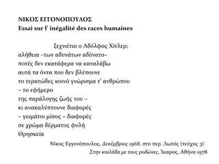 ΝΙΚΟΣ ΕΓΓΟΝΟΠΟΥΛΟΣ
Εssai sur l’ inégalité des races humaines
ξεχνιέται ο Αδόλφος Χίτλερ;
αλήθεια –των αδυνάτων αδύνατο–
ποτές δεν εκατάφερα να καταλάβω
αυτά τα όντα που δεν βλέπουνε
το τερατώδες κοινό γνώρισμα τ’ ανθρώπου
– το εφήμερο
της παράλογης ζωής του –
κι ανακαλύπτουνε διαφορές
– γιομάτοι μίσος – διαφορές
σε χρώμα δέρματος φυλή
Θρησκεία
Νίκος Εγγονόπουλος, Δεκέμβριος 1968, στο περ. Λωτός (τεύχος 3)
Στην κοιλάδα με τους ροδώνες, Ίκαρος, Αθήνα 1978
 
