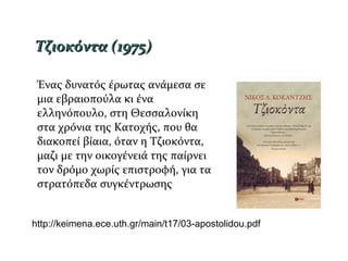 Ένας δυνατός έρωτας ανάμεσα σε
μια εβραιοπούλα κι ένα
ελληνόπουλο, στη Θεσσαλονίκη
στα χρόνια της Κατοχής, που θα
διακοπεί βίαια, όταν η Τζιοκόντα,
μαζι με την οικογένειά της παίρνει
τον δρόμο χωρίς επιστροφή, για τα
στρατόπεδα συγκέντρωσης
Τζιοκόντα (1975)Τζιοκόντα (1975)
http://keimena.ece.uth.gr/main/t17/03-apostolidou.pdf
 