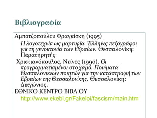 Βιβλιογραφία
Αμπατζοπούλου Φραγκίσκη (1995)
Η λογοτεχνία ως μαρτυρία. Έλληνες πεζογράφοι
για τη γενοκτονία των Εβραίων. Θεσσαλονίκη:
Παρατηρητής
Χριστιανόπουλος, Ντίνος (1990). Οι
προγραμματισμένοι στο χαμό. Ποιήματα
Θεσσαλονικέων ποιητών για την καταστροφή των
Εβραίων της Θεσσαλονίκης. Θεσσαλονίκη:
Διαγώνιος.
ΕΘΝΙΚΟ ΚΕΝΤΡΟ ΒΙΒΛΙΟΥ
http://www.ekebi.gr/Fakeloi/fascism/main.htm
 
