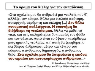 Το όραμα του Χίτλερ για την εκπαίδευσηΤο όραμα του Χίτλερ για την εκπαίδευση
«Στα σχολεία μου θα ανδρωθεί μια νεολαία που θ’
αλλάξει τον κόσμο. Θέλω μια νεολαία απότομη,
αυταρχική, ατρόμητη και σκληρή […] Δεν θέλωΔεν θέλω
πνευματική καλλιέργεια. Η επιστήμη θαπνευματική καλλιέργεια. Η επιστήμη θα
διέφθειρε τη νεολαία μουδιέφθειρε τη νεολαία μου. Θέλω να μάθει να
νικά, και στις σκληρότερες δοκιμασίες τον φόβο
και τον θάνατο. Αυτό είναι το ύψιστο κατόρθωμα
μιας ηρωικής νεολαίας, απ’ αυτή θα ξεπηδήσει ο
ελεύθερος άνθρωπος, μέτρο και κέντρο του
κόσμου, ο άνθρωπος δημιουργός, ο άνθρωπος
θεός. Στα σχολεία μου θα λατρεύεται η εικόναΣτα σχολεία μου θα λατρεύεται η εικόνα
του ωραίου και αυτοκυρίαρχου ανθρώπουτου ωραίου και αυτοκυρίαρχου ανθρώπου...»
H. Rauschning. Συνομιλίες με τον Χίτλερ
στο Μ. Πλωρίτης (1984). Μπρεχτ και Χίτλερ. Αθήνα: Θεμέλιο, σ. 160-161.
 