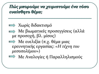 Πώς μπορούμε να χειριστούμε ένα τόσοΠώς μπορούμε να χειριστούμε ένα τόσο
ευαίσθητο θέμα;ευαίσθητο θέμα;
Χωρίς διδακτισμό
Με βιωματικές προσεγγίσεις (αλλά
με προσοχή, βλ. μίσος)
Με ευελιξία (π.χ. θέμα μιας
ερευνητικής εργασίας: «Η τέχνη του
μεσοπολέμου»)
Με Αναλογίες ή Παραλληλισμούς
 
