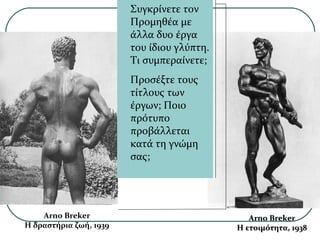 Arno Breker
Η δραστήρια ζωή, 1939
Arno BrekerArno Breker
Η ετοιμότητα, 1938Η ετοιμότητα, 1938
Συγκρίνετε τον
Προμηθέα με
άλλα δυο έργα
του ίδιου γλύπτη.
Τι συμπεραίνετε;
Προσέξτε τους
τίτλους των
έργων; Ποιο
πρότυπο
προβάλλεται
κατά τη γνώμη
σας;
 