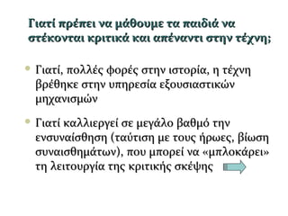 Γιατί πρέπει να μάθουμε τα παιδιά ναΓιατί πρέπει να μάθουμε τα παιδιά να
στέκονται κριτικά και απέναντι στην τέχνη;στέκονται κριτικά και απέναντι στην τέχνη;
 Γιατί, πολλές φορές στην ιστορία, η τέχνηΓιατί, πολλές φορές στην ιστορία, η τέχνη
βρέθηκε στην υπηρεσία εξουσιαστικώνβρέθηκε στην υπηρεσία εξουσιαστικών
μηχανισμώνμηχανισμών
 Γιατί καλλιεργεί σε μεγάλο βαθμό τηνΓιατί καλλιεργεί σε μεγάλο βαθμό την
ενσυναίσθηση (ταύτιση με τους ήρωες, βίωσηενσυναίσθηση (ταύτιση με τους ήρωες, βίωση
συναισθημάτων), που μπορεί να «μπλοκάρει»συναισθημάτων), που μπορεί να «μπλοκάρει»
τη λειτουργία της κριτικής σκέψηςτη λειτουργία της κριτικής σκέψης
 