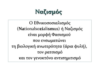 ΝαζισμόςΝαζισμός
Ο ΕθνικοσοσιαλισμόςΟ Εθνικοσοσιαλισμός
(NaNationalsozizialismsmusus) ή Ναζισμόςή Ναζισμός
είναι μορφή Φασισμούείναι μορφή Φασισμού
που ενσωματώνειπου ενσωματώνει
τη βιολογική ανωτερότητα (άρια φυλή),τη βιολογική ανωτερότητα (άρια φυλή),
τον ρατσισμότον ρατσισμό
και τον γενοκτόνο αντισημιτισμόκαι τον γενοκτόνο αντισημιτισμό
 