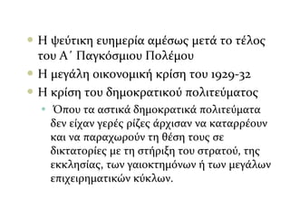  Η ψεύτικη ευημερία αμέσως μετά το τέλος
του Α΄ Παγκόσμιου Πολέμου
 Η μεγάλη οικονομική κρίση του 1929-32
 Η κρίση του δημοκρατικού πολιτεύματος
• Όπου τα αστικά δημοκρατικά πολιτεύματα
δεν είχαν γερές ρίζες άρχισαν να καταρρέουν
και να παραχωρούν τη θέση τους σε
δικτατορίες με τη στήριξη του στρατού, της
εκκλησίας, των γαιοκτημόνων ή των μεγάλων
επιχειρηματικών κύκλων.
 