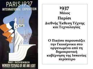 19371937
ΜάιοςΜάιος
ΠαρίσιΠαρίσι
Διεθνής Έκθεση ΤέχνηςΔιεθνής Έκθεση Τέχνης
και Τεχνολογίαςκαι Τεχνολογίας
Ο Πικάσο παρουσιάζειΟ Πικάσο παρουσιάζει
την Γκουέρνικα στοτην Γκουέρνικα στο
οργανωμένο από τηοργανωμένο από τη
δημοκρατικήδημοκρατική
κυβέρνηση της Ισπανίαςκυβέρνηση της Ισπανίας
περίπτεροπερίπτερο
 
