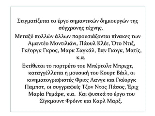 Στιγματίζεται το έργο σημαντικών δημιουργών τηςΣτιγματίζεται το έργο σημαντικών δημιουργών της
σύγχρονης τέχνης.σύγχρονης τέχνης.
Μεταξύ πολλών άλλων παρουσιάζονται πίνακες τωνΜεταξύ πολλών άλλων παρουσιάζονται πίνακες των
Αμαντέο Μοντιλιάνι, Πάουλ Κλέε, Ότο Ντιξ,Αμαντέο Μοντιλιάνι, Πάουλ Κλέε, Ότο Ντιξ,
Γκέοργκ Γκρος, Μαρκ Σαγκάλ, Βαν Γκογκ, Ματίς,Γκέοργκ Γκρος, Μαρκ Σαγκάλ, Βαν Γκογκ, Ματίς,
κ.α.κ.α.
Εκτίθεται το πορτρέτο του Μπέρτολτ Μπρεχτ,Εκτίθεται το πορτρέτο του Μπέρτολτ Μπρεχτ,
καταγγέλλεται η μουσική του Κουρτ Βάιλ, οικαταγγέλλεται η μουσική του Κουρτ Βάιλ, οι
κινηματογραφιστές Φριτς Λανγκ και Γκέοργκκινηματογραφιστές Φριτς Λανγκ και Γκέοργκ
Παμπστ, οι συγγραφείς Τζον Ντος Πάσος, ΈριχΠαμπστ, οι συγγραφείς Τζον Ντος Πάσος, Έριχ
Μαρία Ρεμάρκ, κ.α. Και φυσικά το έργο τουΜαρία Ρεμάρκ, κ.α. Και φυσικά το έργο του
Σίγκμουντ Φρόιντ και Καρλ Μαρξ.Σίγκμουντ Φρόιντ και Καρλ Μαρξ.
 