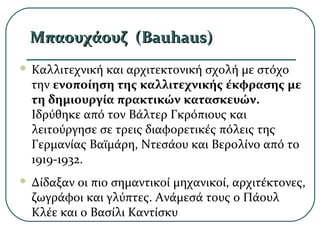 Μπαουχάουζ (Μπαουχάουζ (Bauhaus)Bauhaus)
 Καλλιτεχνική και αρχιτεκτονική σχολή με στόχο
την ενοποίηση της καλλιτεχνικής έκφρασης με
τη δημιουργία πρακτικών κατασκευών.
Ιδρύθηκε από τον Βάλτερ Γκρόπιους και
λειτούργησε σε τρεις διαφορετικές πόλεις της
Γερμανίας Βαϊμάρη, Ντεσάου και Βερολίνο από το
1919-1932.
 Δίδαξαν οι πιο σημαντικοί μηχανικοί, αρχιτέκτονες,
ζωγράφοι και γλύπτες. Ανάμεσά τους ο Πάουλ
Κλέε και ο Βασίλι Καντίσκυ
 