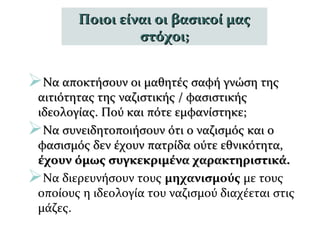 Να αποκτήσουν οι μαθητές σαφή γνώση τηςΝα αποκτήσουν οι μαθητές σαφή γνώση της
αιτιότητας της ναζιστικής / φασιστικήςαιτιότητας της ναζιστικής / φασιστικής
ιδεολογίας. Πού και πότε εμφανίστηκε;ιδεολογίας. Πού και πότε εμφανίστηκε;
Να συνειδητοποιήσουν ότι ο ναζισμός και οΝα συνειδητοποιήσουν ότι ο ναζισμός και ο
φασισμός δεν έχουν πατρίδα ούτε εθνικότητα,φασισμός δεν έχουν πατρίδα ούτε εθνικότητα,
έχουν όμως συγκεκριμένα χαρακτηριστικά.έχουν όμως συγκεκριμένα χαρακτηριστικά.
Να διερευνήσουν τους μηχανισμούς με τους
οποίους η ιδεολογία του ναζισμού διαχέεται στις
μάζες.
Ποιοι είναι οι βασικοί μαςΠοιοι είναι οι βασικοί μας
στόχοι;στόχοι;
 