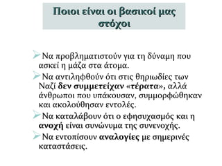 Να προβληματιστούν για τη δύναμη που
ασκεί η μάζα στα άτομα.
Να αντιληφθούν ότι στις θηριωδίες των
Ναζί δεν συμμετείχαν «τέρατα», αλλά
άνθρωποι που υπάκουσαν, συμμορφώθηκαν
και ακολούθησαν εντολές.
Να καταλάβουν ότι ο εφησυχασμός και ηΝα καταλάβουν ότι ο εφησυχασμός και η
ανοχήανοχή είναι συνώνυμα της συνενοχής.είναι συνώνυμα της συνενοχής.
Να εντοπίσουνΝα εντοπίσουν αναλογίεςαναλογίες με σημερινέςμε σημερινές
καταστάσεις.καταστάσεις.
Ποιοι είναι οι βασικοί μαςΠοιοι είναι οι βασικοί μας
στόχοιστόχοι
 