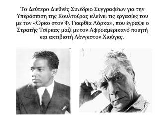 Το Δεύτερο Διεθνές Συνέδριο Συγγραφέων για τηνΤο Δεύτερο Διεθνές Συνέδριο Συγγραφέων για την
Υπεράσπιση της Κουλτούρας κλείνει τις εργασίες τουΥπεράσπιση της Κουλτούρας κλείνει τις εργασίες του
με τον «Όρκο στον Φ. Γκαρθία Λόρκα», που έγραψε ομε τον «Όρκο στον Φ. Γκαρθία Λόρκα», που έγραψε ο
Στρατής Τσίρκας μαζί με τον Αφροαμερικανό ποιητήΣτρατής Τσίρκας μαζί με τον Αφροαμερικανό ποιητή
και ακτιβιστή Λάνγκστον Χιούγκς.και ακτιβιστή Λάνγκστον Χιούγκς.
 