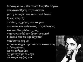 Στ’ όνομά σου, Φεντερίκο Γκαρθία Λόρκα,Στ’ όνομά σου, Φεντερίκο Γκαρθία Λόρκα,
που σκοτώθηκες στην Ισπανίαπου σκοτώθηκες στην Ισπανία
για τη λευτεριά του ζωντανού λόγου,για τη λευτεριά του ζωντανού λόγου,
Εμείς, ποιητέςΕμείς, ποιητές
απ’ όλες τις χώρες του κόσμου,απ’ όλες τις χώρες του κόσμου,
μιλώντας και γράφοντας στις διάφορεςμιλώντας και γράφοντας στις διάφορες
και ποικίλες γλώσσες μας,και ποικίλες γλώσσες μας,
παίρνουμε εδώ τον όρκο τον κοινό,παίρνουμε εδώ τον όρκο τον κοινό,
τ’ όνομά σου να μην ξεχαστείτ’ όνομά σου να μην ξεχαστεί
ποτέ πάνω στη γη,ποτέ πάνω στη γη,
κι όσο υπάρχει τυραννία και καταπίεση,κι όσο υπάρχει τυραννία και καταπίεση,
στ’ όνομά σου,στ’ όνομά σου,
να τις πολεμούμενα τις πολεμούμε
όχι μονάχα με το λόγοόχι μονάχα με το λόγο
μα και με τη ζωή μας.μα και με τη ζωή μας.
 
