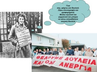 Γεια
σας, ψάχνω για δουλειά.
Ξέρω στενογραφία και
γραφομηχανή.
Μιλάω αγγλικά και
γερμανικά και μπορώ
να κάνω οποιαδήποτε
οικιακή δουλειά
 