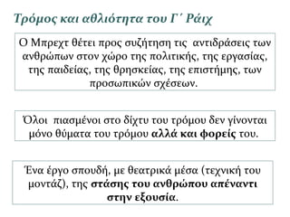 Τρόμος και αθλιότητα του Γ΄ Ράιχ
Ο Μπρεχτ θέτει προς συζήτηση τις αντιδράσεις των
ανθρώπων στον χώρο της πολιτικής, της εργασίας,
της παιδείας, της θρησκείας, της επιστήμης, των
προσωπικών σχέσεων.
Όλοι πιασμένοι στο δίχτυ του τρόμου δεν γίνονται
μόνο θύματα του τρόμου αλλά και φορείς του.
Ένα έργο σπουδή, με θεατρικά μέσα (τεχνική του
μοντάζ), της στάσης του ανθρώπου απέναντι
στην εξουσία.
 