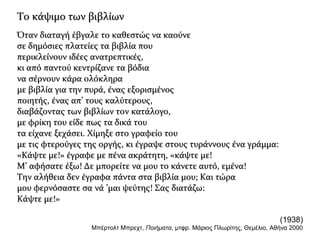 Το κάψιμο των βιβλίωνΤο κάψιμο των βιβλίων
Όταν διαταγή έβγαλε το καθεστώς να καούνεΌταν διαταγή έβγαλε το καθεστώς να καούνε
σε δημόσιες πλατείες τα βιβλία πουσε δημόσιες πλατείες τα βιβλία που
περικλείνουν ιδέες ανατρεπτικές,περικλείνουν ιδέες ανατρεπτικές,
κι από παντού κεντρίζανε τα βόδιακι από παντού κεντρίζανε τα βόδια
να σέρνουν κάρα ολόκληρανα σέρνουν κάρα ολόκληρα
με βιβλία για την πυρά, ένας εξορισμένοςμε βιβλία για την πυρά, ένας εξορισμένος
ποιητής, ένας απ’ τους καλύτερους,ποιητής, ένας απ’ τους καλύτερους,
διαβάζοντας των βιβλίων τον κατάλογο,διαβάζοντας των βιβλίων τον κατάλογο,
με φρίκη του είδε πως τα δικά τουμε φρίκη του είδε πως τα δικά του
τα είχανε ξεχάσει. Χίμηξε στο γραφείο τουτα είχανε ξεχάσει. Χίμηξε στο γραφείο του
με τις φτερούγες της οργής, κι έγραψε στους τυράννους ένα γράμμα:με τις φτερούγες της οργής, κι έγραψε στους τυράννους ένα γράμμα:
«Κάψτε με!» έγραφε με πένα ακράτητη, «κάψτε με!«Κάψτε με!» έγραφε με πένα ακράτητη, «κάψτε με!
Μ’ αφήσατε έξω! Δε μπορείτε να μου το κάνετε αυτό, εμένα!Μ’ αφήσατε έξω! Δε μπορείτε να μου το κάνετε αυτό, εμένα!
Την αλήθεια δεν έγραφα πάντα στα βιβλία μου; Και τώραΤην αλήθεια δεν έγραφα πάντα στα βιβλία μου; Και τώρα
μου φερνόσαστε σα νά ’μαι ψεύτης! Σας διατάζω:μου φερνόσαστε σα νά ’μαι ψεύτης! Σας διατάζω:
Κάψτε με!»Κάψτε με!»
(1938)
Μπέρτολτ Μπρεχτ, Ποιήματα, μτφρ. Μάριος Πλωρίτης, Θεμέλιο, Αθήνα 2000
 