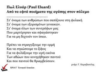 Πωλ Ελυάρ (Paul Eluard)Πωλ Ελυάρ (Paul Eluard)
Από τα εφτά ποιήματα της αγάπης στον πόλεμοΑπό τα εφτά ποιήματα της αγάπης στον πόλεμο
………………………………………….
Στ' όνομα των ανθρώπων που σαπίζουνε στη φυλακή
Στ' όνομα των εξορισμένων γυναικών.
Στ' όνομα όλων των συντρόφων μας
Που μαρτύρησαν και σφαγιάστηκαν
Για να μη δεχτούν τον ίσκιο.
Πρέπει να στραγγίξουμε την ορμή
Και να σηκώσουμε το ξίφος
Για να φυλάξουμε την ιερή εικόνα
Των αθώων που κυνηγήθηκαν παντού
Και που παντού θα θριαμβεύσουν.
μτφρ: Γ. Καραβασιλης
ΚΝΛ Γ΄ Γενικού Λυκείου
 