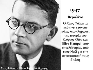 Χανς Φάλαντα (Hans Fallada) 1893-1947
1947
Βερολίνο
Ο Χάνς Φάλαντα
πεθαίνει έχοντας
μόλις ολοκληρώσει
την ιστορία του
ζεύγους Otto και
Elise Hampel, που
εκτελέστηκαν από
τους Ναζί για την
αντιστασιακή τους
δράση
 