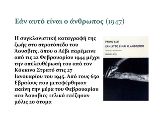 Εάν αυτό είναι ο άνθρωπος (1947)
Η συγκλονιστική καταγραφή της
ζωής στο στρατόπεδο του
Άουσβιτς, όπου ο Λέβι παρέμεινε
από τις 22 Φεβρουαρίου 1944 μέχρι
την απελευθέρωσή του από τον
Κόκκινο Στρατό στις 27
Ιανουαρίου του 1945. Από τους 650
Εβραίους που μεταφέρθηκαν
εκείνη την μέρα του Φεβρουαρίου
στο Άουσβιτς τελικά επέζησαν
μόλις 20 άτομα
 