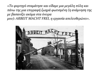 «Το φορτηγό σταμάτησε και είδαμε μια μεγάλη πύλη και
πάνω της μια επιγραφή ζωηρά φωτισμένη (η ανάμνηση της
με βασανίζει ακόμα στα όνειρα
μου): ARBEIT MACHT FREI, η εργασία απελευθερώνει».
 