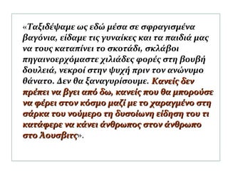 «Ταξιδέψαμε ως εδώ μέσα σε σφραγισμένα
βαγόνια, είδαμε τις γυναίκες και τα παιδιά μας
να τους καταπίνει το σκοτάδι, σκλάβοι
πηγαινοερχόμαστε χιλιάδες φορές στη βουβή
δουλειά, νεκροί στην ψυχή πριν τον ανώνυμο
θάνατο. Δεν θα ξαναγυρίσουμε. Κανείς δενΚανείς δεν
πρέπει να βγει από δω, κανείς που θα μπορούσεπρέπει να βγει από δω, κανείς που θα μπορούσε
να φέρει στον κόσμο μαζί με το χαραγμένο στηνα φέρει στον κόσμο μαζί με το χαραγμένο στη
σάρκα του νούμερο τη δυσοίωνη είδηση του τισάρκα του νούμερο τη δυσοίωνη είδηση του τι
κατάφερε να κάνει άνθρωπος στον άνθρωποκατάφερε να κάνει άνθρωπος στον άνθρωπο
στο Άουσβιτςστο Άουσβιτς».
 