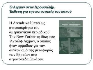 Ο Άιχμαν στην Ιερουσαλήμ.Ο Άιχμαν στην Ιερουσαλήμ.
Έκθεση για την κοινοτοπία του κακούΈκθεση για την κοινοτοπία του κακού
Η Arendt καλύπτει ως
ανταποκρίτρια του
αμερικανικού περιοδικού
The New Yorker τη δίκη του
Άντολφ Άιχμαν, ο οποίος
ήταν αρμόδιος για τον
συντονισμό της μεταφοράς
των Εβραίων στα
στρατόπεδα θανάτου.
 