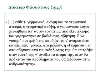 « […] κάθε τι γερμανικό, ακόμη και το γερμανικό
πνεύμα, η γερμανική σκέψη, ο γερμανικός λόγος,
χτυπήθηκε απ’ αυτόν τον ατιμωτικό εξευτελισμό
και γκρεμίστηκε σε βαθιά αμφισβήτηση. Είναι
νοσηρή συντριβή της καρδιάς, το ν’ αναρωτιέται
κανείς, πώς, γενικά, στο μέλλον, η «Γερμανία», σ’
οποιαδήποτε από τις εκδηλώσεις της, θα επιτρέψει
στον εαυτό της ν’ ανοίξει το στόμα της, όταν θα
πρόκειται για προβλήματα που θα αφορούν στην
ανθρωπότητα;»
Δόκτωρ Φάουστους (1947)
 