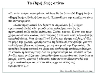 «Το σπίτι ανήκει στο κράτος. Αλλιώς δε θα ήταν εδώ Πηγή Ζωής».
«Πηγή Ζωής»; Ενδιαφέρον αυτό. Παρακάλεσα την κοπέλα να γίνει
πιο συγκεκριμένη.
«Ώστε πραγματικά δεν ξέρετε τι σημαίνει:» […] «Είχαν
εγκατασταθεί εδώ κάτι γεροδεμένα παλικάρια των Ες Ες,
πραγματικά πολύ καλοί άνθρωποι. Σκέτοι ταύροι. Ε, έτσι και τους
χρησιμοποίησαν κιόλας, σαν ταύρους ή ατίθασα άτια, λόγω φυλής,
καταλαβαίνετε. Μια τέτοια Πηγή Ζωής, και είχαμε πολλές, σ’ όλα
τα μέρη της χώρας, χρησίμευε για τη βελτίωση της φυλής, για την
καλλιέργεια βόρειου αίματος, για τη νέα γενιά της Γερμανίας. Οι
κοπέλες έπρεπε φυσικά να είναι από φυλετικής απόψεως άψογες,
το κρανίο, η λεκάνη τους: όλα τα μετρούσαν με το υποδεκάμετρο.
Αν όλα ήταν εντάξει και τίποτα δεν ήταν παραπάνω απ’ όσο έπρεπε
μακρύ, κοντό, χοντρό ή αδύνατο, τότε συνουσιάζονταν εδώ και
είχαν το δικαίωμα να μείνουν εδώ μέχρι το τέλος της
εγκυμοσύνης...»
Klaus Mann,Το Σημείο Καμπής, σ.σ. 734-5
Τα Πηγή Ζωής σπίτια
 