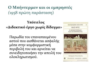 Ο Μπήντερμαν και οι εμπρηστές
(1958 πρώτη παράσταση)
Υπότιτλος
«Διδακτικό έργο χωρίς δίδαγμα»
Παρωδία του επαναπαυμένου
αστού που αισθάνεται ασφαλής
μέσα στην κομφορμιστική
περιβολή του και αρνείται να
συνειδητοποιήσει την απειλή του
ολοκληρωτισμού.
 